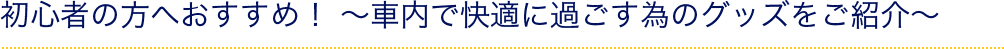 初心者の方へおすすめ！ ～車内で快適に過ごす為のグッズをご紹介～