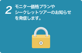 2 モニター価格プランやシークレットツアーのお知らせを発信します。