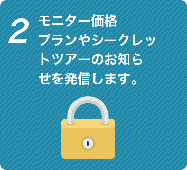 モニター価格 プランやシークレッ トツアーのお知ら せを発信します。